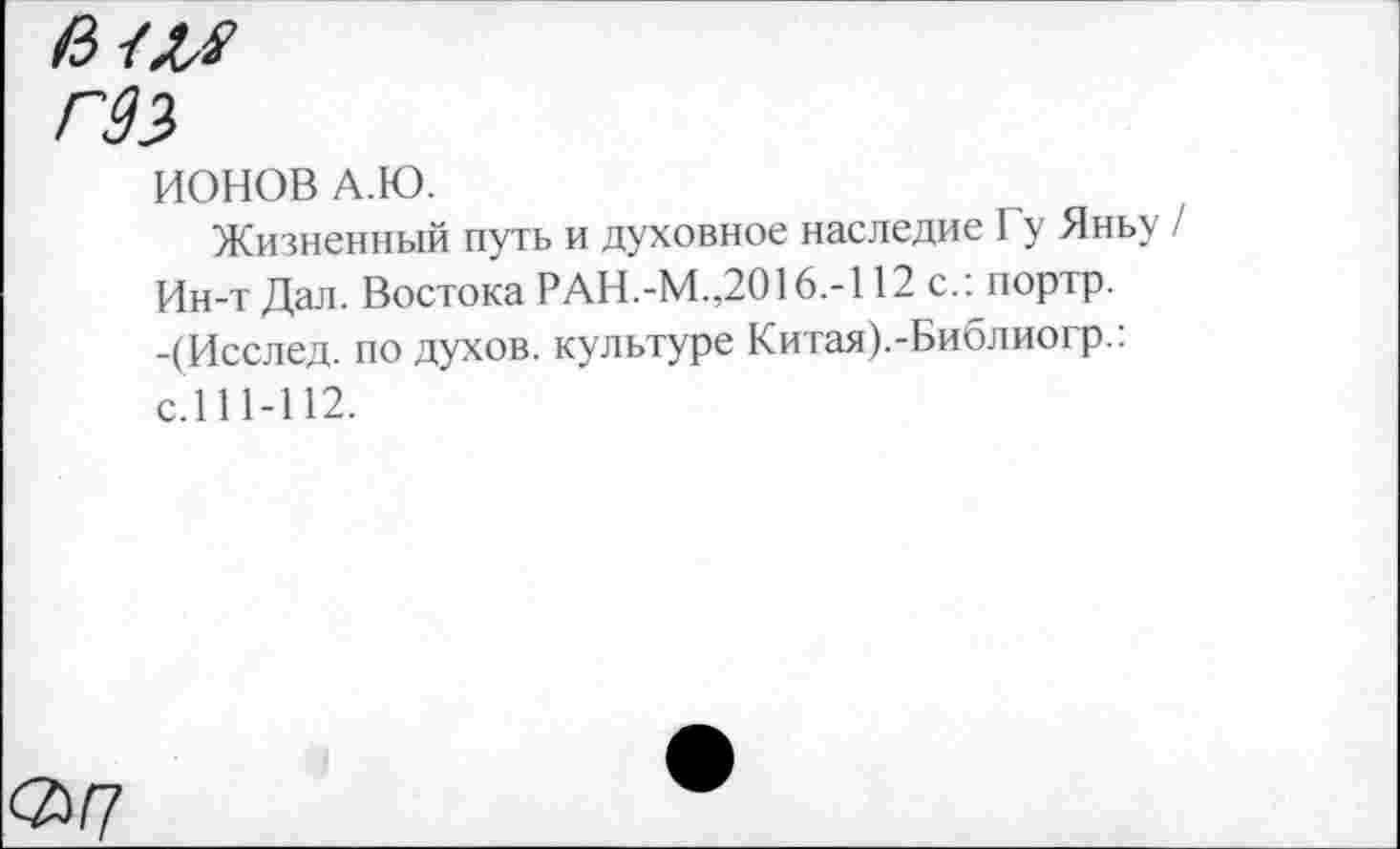 ﻿Г99
ИОНОВ А.Ю.
Жизненный путь и духовное наследие Гу Яньу / Ин-т Дал. Востока РАН.-М.,2016.-112 с.: портр. -(Исслед. по духов, культуре Китая).-Библиогр.: с.111-112.